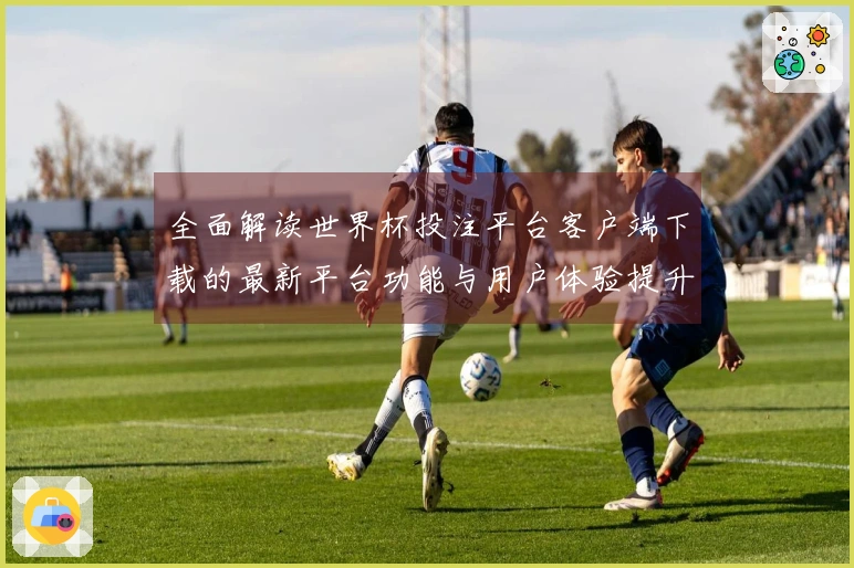 全面解读世界杯投注平台客户端下载的最新平台功能与用户体验提升动态