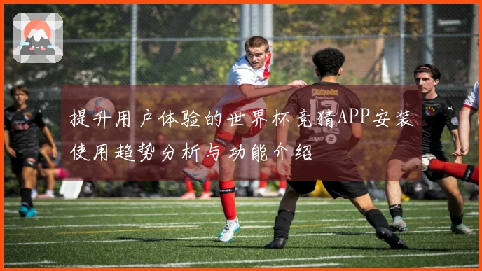 提升用户体验的世界杯竞猜APP安装使用趋势分析与功能介绍