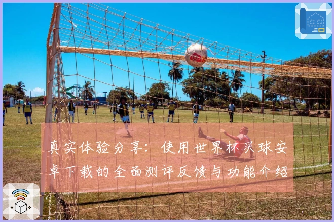 真实体验分享：使用世界杯买球安卓下载的全面测评反馈与功能介绍
