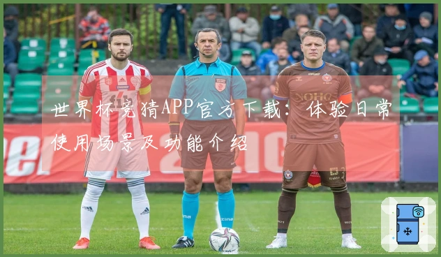 世界杯竞猜APP官方下载：体验日常使用场景及功能介绍